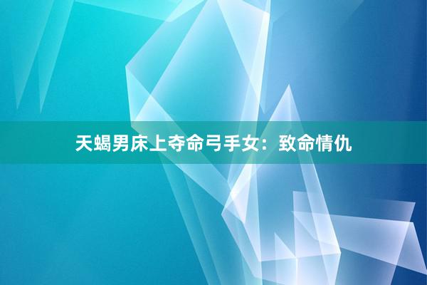 天蝎男床上夺命弓手女：致命情仇