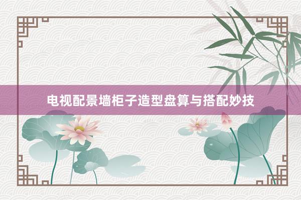 电视配景墙柜子造型盘算与搭配妙技