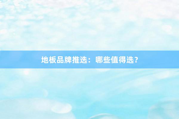 地板品牌推选：哪些值得选？