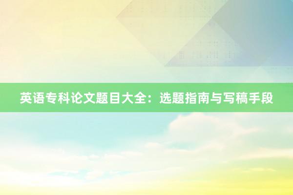 英语专科论文题目大全：选题指南与写稿手段